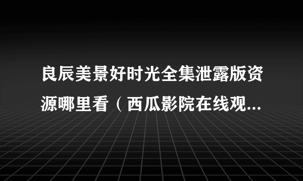 良辰美景好时光全集泄露版资源哪里看（西瓜影院在线观看真不卡）