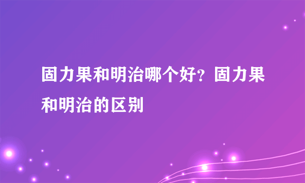 固力果和明治哪个好？固力果和明治的区别