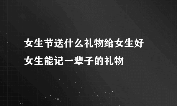 女生节送什么礼物给女生好 女生能记一辈子的礼物