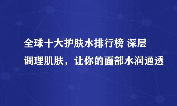 全球十大护肤水排行榜 深层调理肌肤，让你的面部水润通透