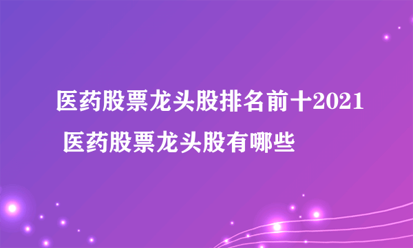 医药股票龙头股排名前十2021 医药股票龙头股有哪些