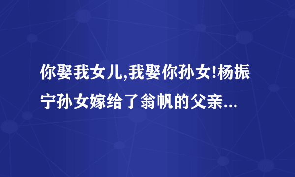 你娶我女儿,我娶你孙女!杨振宁孙女嫁给了翁帆的父亲?求真相!