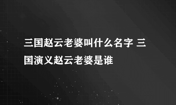 三国赵云老婆叫什么名字 三国演义赵云老婆是谁