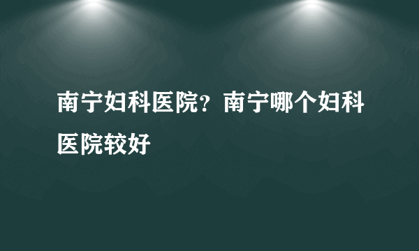 南宁妇科医院？南宁哪个妇科医院较好