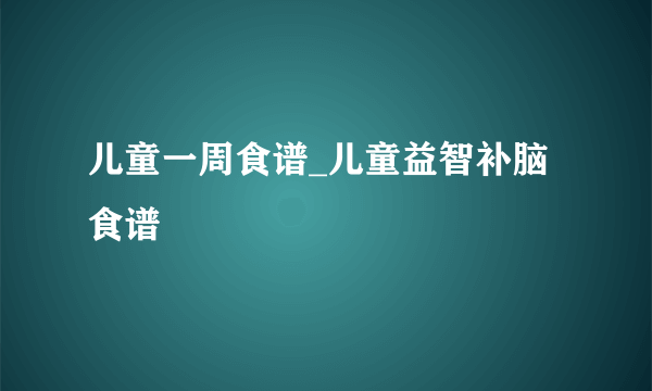 儿童一周食谱_儿童益智补脑食谱