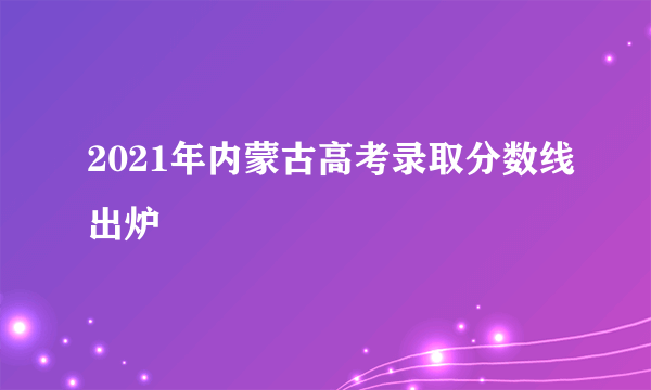 2021年内蒙古高考录取分数线出炉