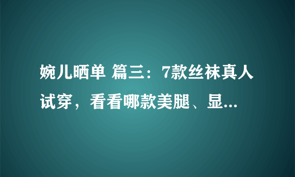 婉儿晒单 篇三：7款丝袜真人试穿，看看哪款美腿、显瘦、不勾丝