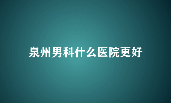 泉州男科什么医院更好