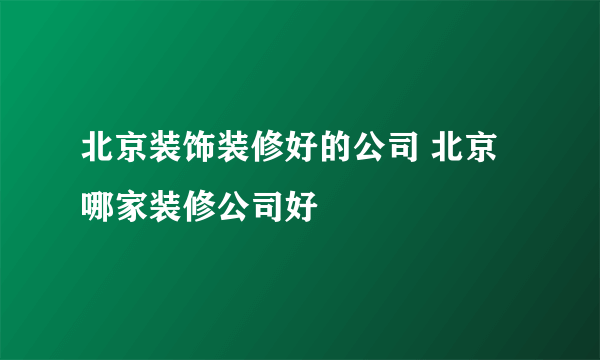 北京装饰装修好的公司 北京哪家装修公司好