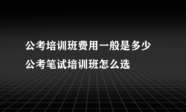 公考培训班费用一般是多少 公考笔试培训班怎么选