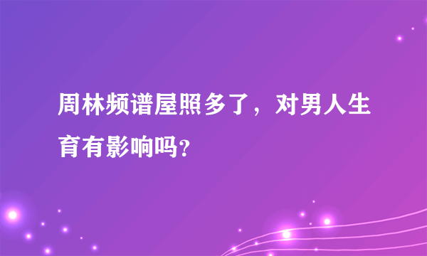 周林频谱屋照多了，对男人生育有影响吗？