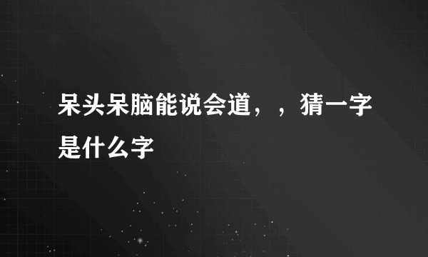 呆头呆脑能说会道，，猜一字是什么字