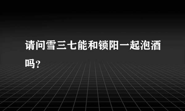 请问雪三七能和锁阳一起泡酒吗？