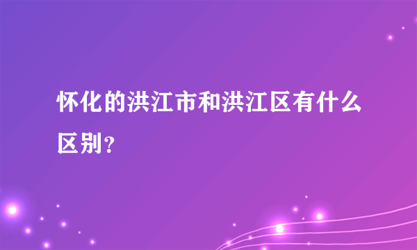 怀化的洪江市和洪江区有什么区别？