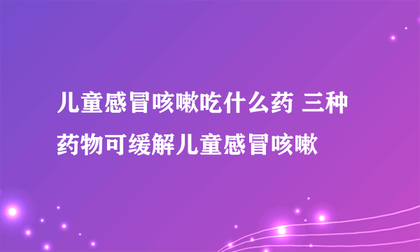 儿童感冒咳嗽吃什么药 三种药物可缓解儿童感冒咳嗽