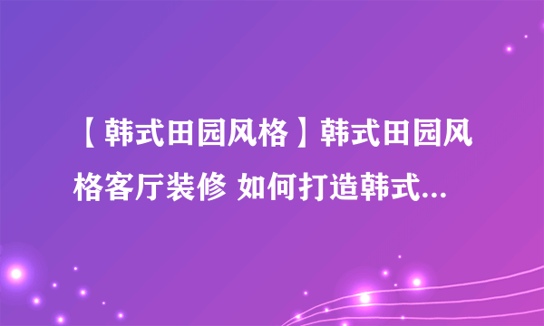 【韩式田园风格】韩式田园风格客厅装修 如何打造韩式田园客厅