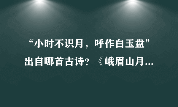 “小时不识月，呼作白玉盘”出自哪首古诗？《峨眉山月歌》的作者是谁？