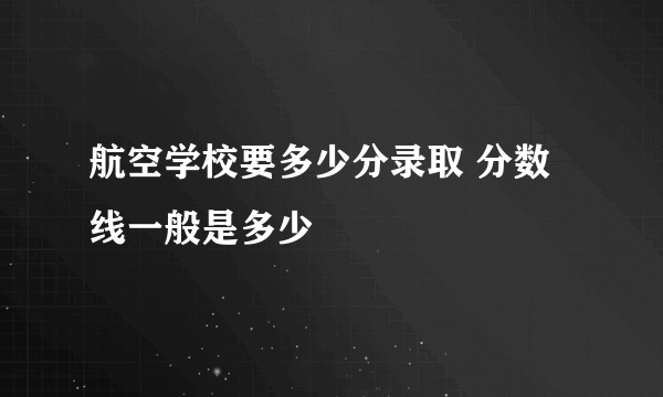 航空学校要多少分录取 分数线一般是多少