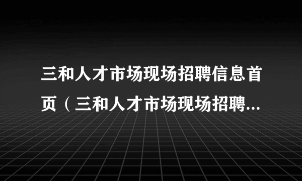 三和人才市场现场招聘信息首页（三和人才市场现场招聘信息最新）