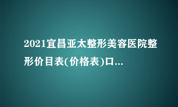 2021宜昌亚太整形美容医院整形价目表(价格表)口碑怎么样_正规吗_地址