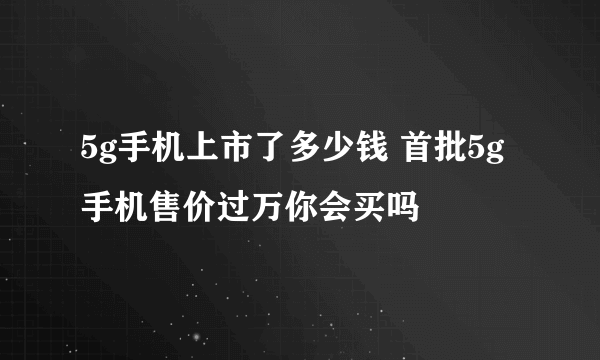 5g手机上市了多少钱 首批5g手机售价过万你会买吗