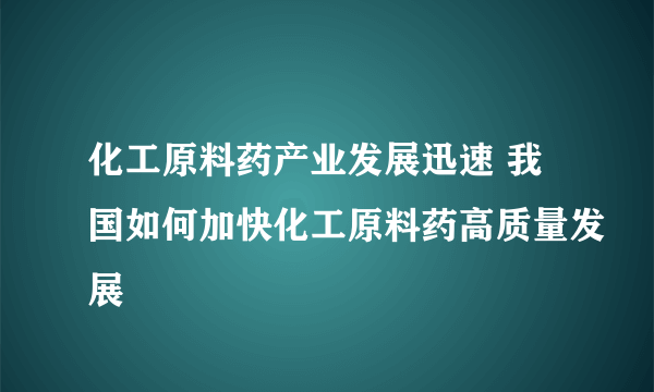 化工原料药产业发展迅速 我国如何加快化工原料药高质量发展