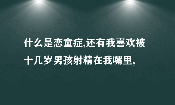 什么是恋童症,还有我喜欢被十几岁男孩射精在我嘴里,