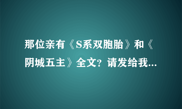 那位亲有《S系双胞胎》和《阴城五主》全文？请发给我，455062808@qq com 有其中一个也可以 感谢！