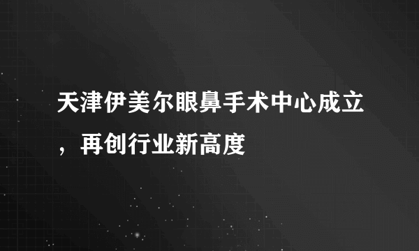 天津伊美尔眼鼻手术中心成立，再创行业新高度