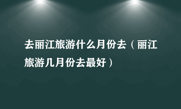 去丽江旅游什么月份去（丽江旅游几月份去最好）