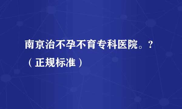 南京治不孕不育专科医院。?（正规标准）