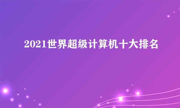 2021世界超级计算机十大排名