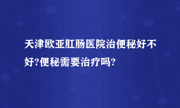 天津欧亚肛肠医院治便秘好不好?便秘需要治疗吗?