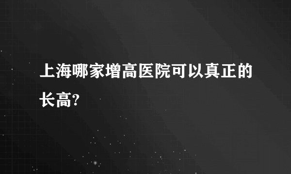 上海哪家增高医院可以真正的长高?