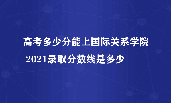 高考多少分能上国际关系学院 2021录取分数线是多少