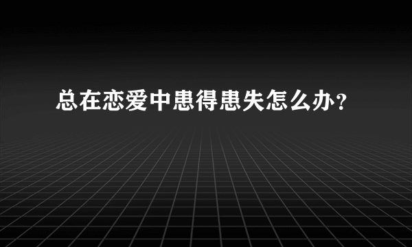 总在恋爱中患得患失怎么办？