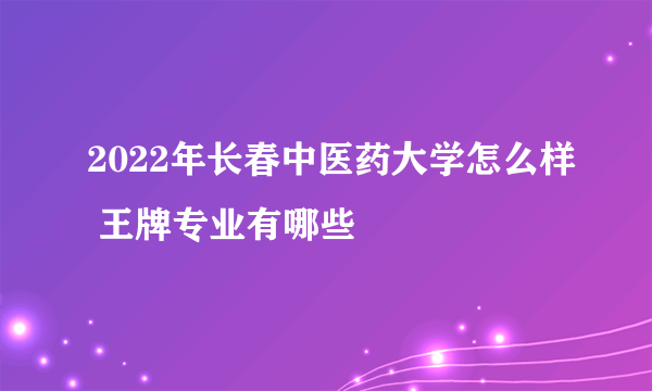 2022年长春中医药大学怎么样 王牌专业有哪些