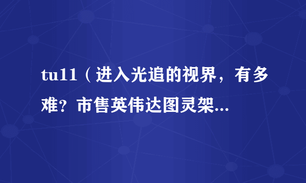 tu11（进入光追的视界，有多难？市售英伟达图灵架构显卡解析及选购推荐）