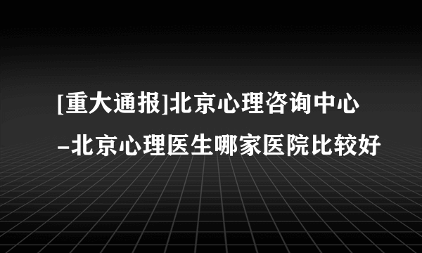 [重大通报]北京心理咨询中心-北京心理医生哪家医院比较好