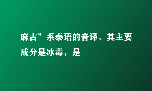 麻古”系泰语的音译，其主要成分是冰毒，是