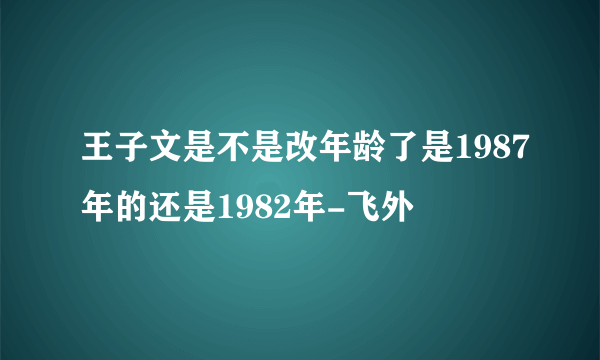 王子文是不是改年龄了是1987年的还是1982年-飞外