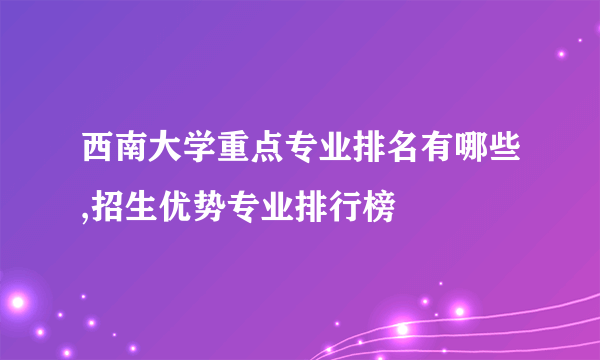 西南大学重点专业排名有哪些,招生优势专业排行榜