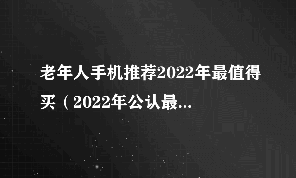 老年人手机推荐2022年最值得买（2022年公认最强老人智能手机）