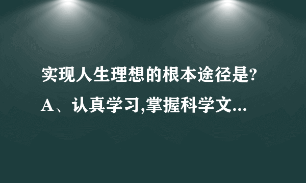 实现人生理想的根本途径是?A、认真学习,掌握科学文化知识B、艰苦奋斗,发挥主观能动性C、努力提高自己的综合素质D、积极投