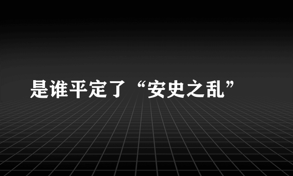 是谁平定了“安史之乱”﹖