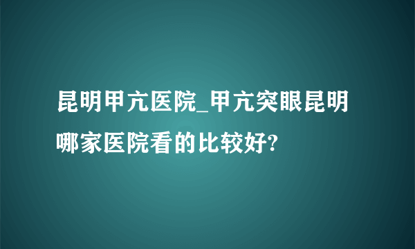 昆明甲亢医院_甲亢突眼昆明哪家医院看的比较好?