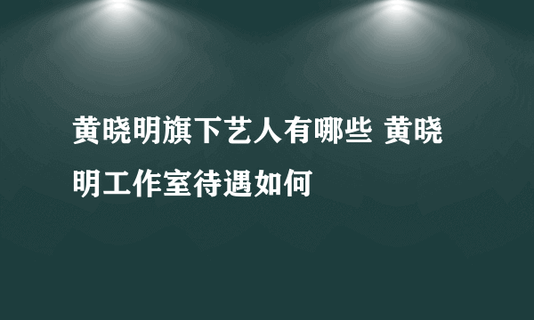 黄晓明旗下艺人有哪些 黄晓明工作室待遇如何