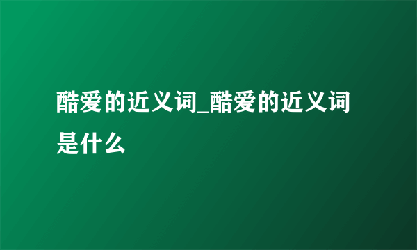 酷爱的近义词_酷爱的近义词是什么