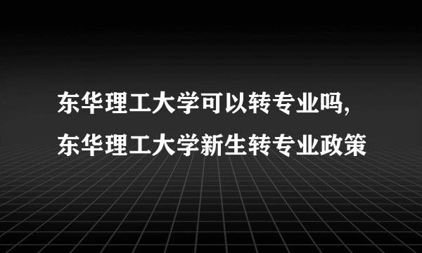 东华理工大学可以转专业吗,东华理工大学新生转专业政策