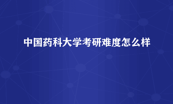 中国药科大学考研难度怎么样